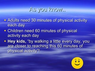 As you know.. Adults need 30 minutes of physical activity each day Children need 60 minutes of physical activity each day Hey kids,  by walking a little every day, you are closer to reaching this 60 minutes of physical activity! 