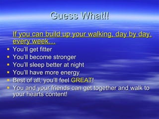 Guess What!! If you can build up your walking, day by day, every week Youll get fitter Youll become stronger  Youll sleep better at night Youll have more energy Best of all, youll feel  GREAT ! You and your friends can get together and walk to your hearts content! 