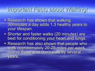 Important Facts about Walking! Research has shown that walking 30minutes a day adds 1.3 healthy years to your lifespan. Shorter and faster walks (20 minutes) are best for conditioning your heart and lungs. Research has also shown that people who walk approximately 20-25 miles per week outlive those who dont walk by several years. 