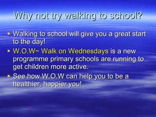 Why not try walking to school? Walking to school will give you a great start to the day! W.O.W~ Walk on Wednesdays  is a new programme primary schools are running to get children more active. See how W.O.W can help you to be a healthier, happier you! 