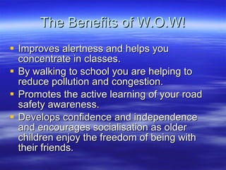 The Benefits of W.O.W! Improves alertness and helps you concentrate in classes. By walking to school you are helping to reduce pollution and congestion. Promotes the active learning of your road safety awareness. Develops confidence and independence and encourages socialisation as older? children enjoy the freedom of being with their friends. 