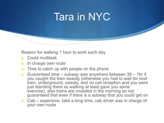 Tara in NYC


Reason for walking 1 hour to work each day
S Could multitask
S In charge own route
S Time to catch up with p...