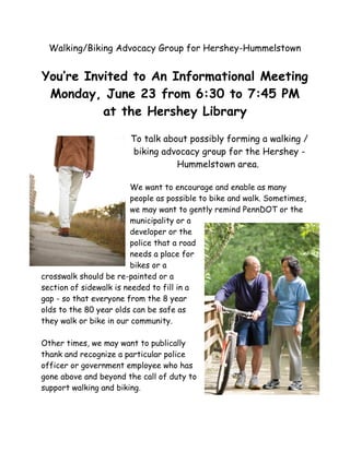 Walking/Biking Advocacy Group for Hershey-Hummelstown
You’re Invited to An Informational Meeting
Monday, June 23 from 6:30 to 7:45 PM
at the Hershey Library
To talk about possibly forming a walking /
biking advocacy group for the Hershey -
Hummelstown area.
We want to encourage and enable as many
people as possible to bike and walk. Sometimes,
we may want to gently remind PennDOT or the
municipality or a
developer or the
police that a road
needs a place for
bikes or a
crosswalk should be re-painted or a
section of sidewalk is needed to fill in a
gap - so that everyone from the 8 year
olds to the 80 year olds can be safe as
they walk or bike in our community.
Other times, we may want to publically
thank and recognize a particular police
officer or government employee who has
gone above and beyond the call of duty to
support walking and biking.
 