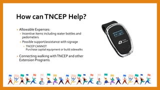 How canTNCEP Help?
• Allowable Expenses:
• Incentive items including water bottles and
pedometers
• Possible support/assistance with signage
• TNCEP CANNOT
Purchase capital equipment or build sidewalks
• Connecting walking withTNCEP and other
Extension Programs
 