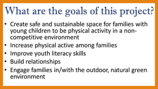 What are the goals of this project?
• Create safe and sustainable space for families with
young children to be physical activity in a non-
competitive environment
• Increase physical active among families
• Improve youth literacy skills
• Build relationships
• Engage families in/with the outdoor, natural green
environment
 