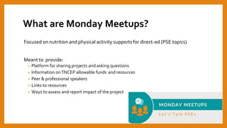What are Monday Meetups?
Focused on nutrition and physical activity supports for direct-ed (PSE topics)
Meant to provide:
• Platform for sharing projects and asking questions
• Information onTNCEP allowable funds and resources
• Peer & professional speakers
• Links to resources
• Ways to assess and report impact of the project
 