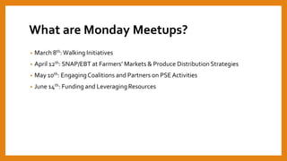 What are Monday Meetups?
• March 8th: Walking Initiatives
• April 12th: SNAP/EBT at Farmers’ Markets & Produce Distribution Strategies
• May 10th: EngagingCoalitions and Partners on PSEActivities
• June 14th: Funding and Leveraging Resources
 