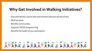 Why Get Involved in Walking Initiatives?
• Easy and familiar way to start and maintain physical activity (Free!)
• Multi-purpose
• Benefits communities
• SupportsTNCEP programming
• Benefits the health of your participants
 