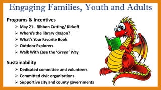 Engaging Families, Youth and Adults
Programs & Incentives
➢ May 21 - Ribbon Cutting/ Kickoff
➢ Where’s the library dragon?
➢ What’s Your Favorite Book
➢ Outdoor Explorers
➢ Walk With Ease the ‘Green’ Way
Sustainability
➢ Dedicated committee and volunteers
➢ Committed civic organizations
➢ Supportive city and county governments
 