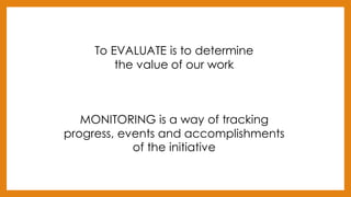 To EVALUATE is to determine
the value of our work
MONITORING is a way of tracking
progress, events and accomplishments
of the initiative
 