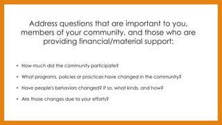 Address questions that are important to you,
members of your community, and those who are
providing financial/material support:
• How much did the community participate?
• What programs, policies or practices have changed in the community?
• Have people's behaviors changed? If so, what kinds, and how?
• Are those changes due to your efforts?
 
