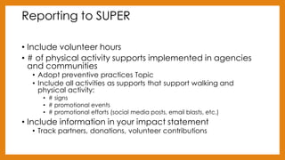 Reporting to SUPER
• Include volunteer hours
• # of physical activity supports implemented in agencies
and communities
• Adopt preventive practices Topic
• Include all activities as supports that support walking and
physical activity:
• # signs
• # promotional events
• # promotional efforts (social media posts, email blasts, etc.)
• Include information in your impact statement
• Track partners, donations, volunteer contributions
 