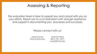 Assessing & Reporting
The evaluation team is here to support you and consult with you on
your efforts. Reach out to us to brainstorm with and get assistance
and support in documenting your processes and successes
Please connect with us!
Karen Franck
kfranck@utk.edu
Chanta’l Rose
(801) 318 - 4277
crose33@utk.edu
 