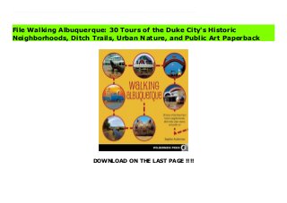 DOWNLOAD ON THE LAST PAGE !!!!
Download Here https://ebooklibrary.solutionsforyou.space/?book=0899977677 Given its history and massive sprawl, we must admit that, unlike Nancy Sinatra’s boots, Albuquerque was not made for walking. However, that doesn’t mean the art of walking has met its demise here. A resurgence in plans and efforts to make it walkable again indicates that the city is on the verge of a pedestrian renaissance. In the meantime, navigating it by foot requires some local guidance and expertise. That’s where Walking Albuquerque by local author and explorer Stephen Ausherman comes in handy. With 30 routes mapped out in the valley, the heights, and beyond, it’s the first guidebook of its kind to cover the entire city and surrounding areas, including tourist sites and famous filming locations along with several hidden treasures most locals don’t even know about. Rich in history and obsessive in detail, Walking Albuquerque is written to encourage readers to take the next step and make each walk an enjoyable little journey. Read Online PDF Walking Albuquerque: 30 Tours of the Duke City's Historic Neighborhoods, Ditch Trails, Urban Nature, and Public Art Read PDF Walking Albuquerque: 30 Tours of the Duke City's Historic Neighborhoods, Ditch Trails, Urban Nature, and Public Art Download Full PDF Walking Albuquerque: 30 Tours of the Duke City's Historic Neighborhoods, Ditch Trails, Urban Nature, and Public Art
File Walking Albuquerque: 30 Tours of the Duke City's Historic
Neighborhoods, Ditch Trails, Urban Nature, and Public Art Paperback
 