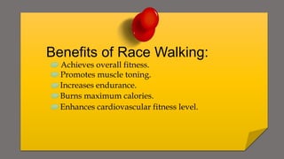 Benefits of Race Walking:
Achieves overall fitness.
Promotes muscle toning.
Increases endurance.
Burns maximum calories.
Enhances cardiovascular fitness level.
 