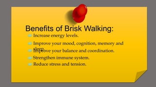 Benefits of Brisk Walking:
Increase energy levels.
Improve your mood, cognition, memory and
sleep.
Improve your balance and coordination.
Strengthen immune system.
Reduce stress and tension.
 