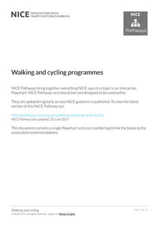 WWalking and cyalking and cycling progrcling programmesammes
NICE Pathways bring together everything NICE says on a topic in an interactive
flowchart. NICE Pathways are interactive and designed to be used online.
They are updated regularly as new NICE guidance is published. To view the latest
version of this NICE Pathway see:
http://pathways.nice.org.uk/pathways/walking-and-cycling
NICE Pathway last updated: 20 June 2017
This document contains a single flowchart and uses numbering to link the boxes to the
associated recommendations.
WWalking and cyalking and cyclingcling
© NICE 2018. All rights reserved. Subject to Notice of rights.
Page 1 of 16
 