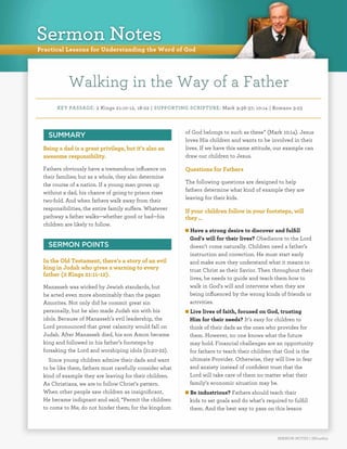 Practical Lessons for Understanding the Word of God
KEY PASSAGE: 2 Kings 21:10-12, 18-22 | SUPPORTING SCRIPTURE: Mark 9:36-37; 10:14 | Romans 3:23
SERMON NOTES | SN140615
Walking in the Way of a Father
SUMMARY
Being a dad is a great privilege, but it’s also an
awesome responsibility.
Fathers obviously have a tremendous influence on
their families; but as a whole, they also determine
the course of a nation. If a young man grows up
without a dad, his chance of going to prison rises
two-fold. And when fathers walk away from their
responsibilities, the entire family suffers. Whatever
pathway a father walks—whether good or bad—his
children are likely to follow.
SERMON POINTS
In the Old Testament, there’s a story of an evil
king in Judah who gives a warning to every
father (2 Kings 21:11-12).
Manasseh was wicked by Jewish standards, but
he acted even more abominably than the pagan
Amorites. Not only did he commit great sin
personally, but he also made Judah sin with his
idols. Because of Manasseh’s evil leadership, the
Lord pronounced that great calamity would fall on
Judah. After Manasseh died, his son Amon became
king and followed in his father’s footsteps by
forsaking the Lord and worshiping idols (21:20-22).
Since young children admire their dads and want
to be like them, fathers must carefully consider what
kind of example they are leaving for their children.
As Christians, we are to follow Christ’s pattern.
When other people saw children as insignificant,
He became indignant and said, “Permit the children
to come to Me; do not hinder them; for the kingdom
of God belongs to such as these” (Mark 10:14). Jesus
loves His children and wants to be involved in their
lives. If we have this same attitude, our example can
draw our children to Jesus.
Questions for Fathers
The following questions are designed to help
fathers determine what kind of example they are
leaving for their kids.
If your children follow in your footsteps, will
they …
n Have a strong desire to discover and fulfill
God’s will for their lives? Obedience to the Lord
doesn’t come naturally. Children need a father’s
instruction and correction. He must start early
and make sure they understand what it means to
trust Christ as their Savior. Then throughout their
lives, he needs to guide and teach them how to
walk in God’s will and intervene when they are
being influenced by the wrong kinds of friends or
activities.
n Live lives of faith, focused on God, trusting
Him for their needs? It’s easy for children to
think of their dads as the ones who provides for
them. However, no one knows what the future
may hold. Financial challenges are an opportunity
for fathers to teach their children that God is the
ultimate Provider. Otherwise, they will live in fear
and anxiety instead of confident trust that the
Lord will take care of them no matter what their
family’s economic situation may be.
n Be industrious? Fathers should teach their
kids to set goals and do what’s required to fulfill
them. And the best way to pass on this lesson
Sermon Notes
 