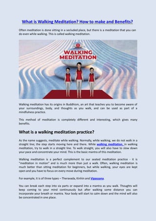 What is Walking Meditation? How to make and Benefits?
Often meditation is done sitting in a secluded place, but there is a meditation that you can
do even while walking. This is called walking meditation.
Walking meditation has its origins in Buddhism, an art that teaches you to become aware of
your surroundings, body, and thoughts as you walk, and can be used as part of a
mindfulness practice.
This method of meditation is completely different and interesting, which gives many
benefits.
What is a walking meditation practice?
As the name suggests, meditate while walking. Normally, while walking, we do not walk in a
straight line; the step starts moving here and there. While walking meditation, in walking
meditation, try to walk in a straight line. To walk straight, you will also have to slow down
your pace and concentrate your mind. This is the basic mantra of this meditation.
Walking meditation is a perfect complement to our seated meditation practice - it is
"meditation in motion" and is much more than just a walk. Often, walking meditation is
much better than sitting meditation for beginners, but while walking, your eyes are kept
open and you have to focus on every move during meditation.
For example, it is of three types – Theravada, Kinhin and Vipassana.
You can break each step into six parts or expand into a mantra as you walk. Thoughts will
keep coming to your mind continuously but after walking some distance you can
incorporate your breath or mantra. Your body will start to calm down and the mind will also
be concentrated in one place.
 