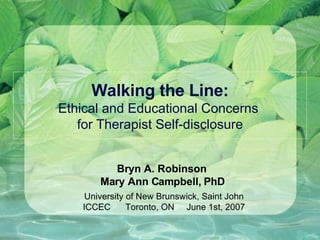 Walking the Line: Ethical and Educational Concerns  for Therapist Self-disclosure Bryn A. Robinson  Mary Ann Campbell, PhD  University of New Brunswick, Saint John ICCEC  Toronto, ON  June 1st, 2007 
