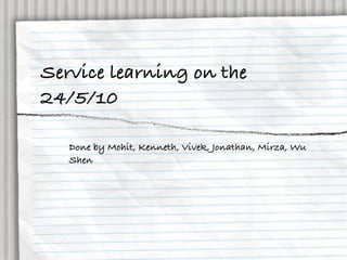 Service learning on the
24/5/10

   Done by Mohit, Kenneth, Vivek, Jonathan, Mirza, Wu
   Shen
 