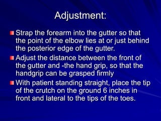 Adjustment:
Strap the forearm into the gutter so that
the point of the elbow lies at or just behind
the posterior edge of the gutter.
Adjust the distance between the front of
the gutter and -the hand grip, so that the
handgrip can be grasped firmly
With patient standing straight, place the tip
of the crutch on the ground 6 inches in
front and lateral to the tips of the toes.
 