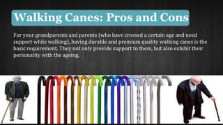 Walking Canes: Pros and Cons 
For your grandparents and parents (who have crossed a certain age and need 
support while walking), having durable and premium quality walking canes is the 
basic requirement. They not only provide support to them, but also exhibit their 
personality with the ageing. 
 