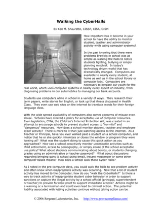 Walking the CyberHalls
                       By Ken M. Shaurette, CISSP, CISA, CISM

                                              How important has it become in your
                                              school to have the ability to monitor
                                              student, teacher and administrator
                                              activity while using computer systems?

                                           In the past knowing that there were
                                           problems brewing in school was as
                                           simple as walking the halls to notice
                                           students fighting, bullying or simply
                                           planning mischief. In today’s
                                           technology driven world that has
                                           dramatically changed. Computers are
                                           available to nearly every student, at
                                           home as well as in the school library or
                                           computer labs. Computers are
                                           necessary to prepare our youth for the
real world, which uses computer systems in nearly every aspect of industry, from
diagnosing problems in our automobiles to managing our bank accounts.

Students use computers while in school in a variety of ways. They research their
term papers, write stories for English, or look up that illness discussed in Health
Class. They even use web sites on the internet to translate words for their foreign
language class.

With the wide spread availability of computers also comes concerns of misuse even
abuse. Schools have created a policy for acceptable use of computer resources.
Even legislation, CIPA, the Children’s Internet Protection Act, was created in an
attempt to encourage schools to prevent student access to “harmful” and
“dangerous” resources. How does a school monitor student, teacher and employee
cyber activity? There is more to it than just watching access to the Internet. As a
Teacher or Principal, have you ever walked past a student on a school computer, and
notice that he or she quickly minimizes or closes the window or program they were
looking at? What was the student doing to cause this quick action as you
approached? How can a school proactively monitor undesirable activities such as
child enticement, access to pornography, or simply abuse of the school acceptable
use policy? What about students communicating about bombs, or students changing
grades using an administrative or teacher password? What about discussions
regarding bringing guns to school using email, instant messenger or some other
computer based means? How does a school walk these Cyber Halls?

As I noted in the pre-computer days, you could walk the halls to see problem activity
and often know when inappropriate activity was occurring. Now that a lot of student
activity has moved to the Computer, how do you “walk the CyberHalls?” Is there a
way to track activity of inappropriate student cyber behavior in order to support
sanctions or capture the illegal activity by a school official (principal, superintendent
or teacher) to provide forensic proof to support immediate actions? Actions might be
a warning or a termination and could even lead to criminal action. The potential
liability associated with letting activities continue without taking action can be


        © 2006 Sergeant Laboratories, Inc.    http://www.provecompliance.com/
 