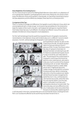 New Adaptation of anExisting Source -
For thisI have chosento look at the Walking Dead television show, which is an adaptationof
an on-goingseries of graphic novelsgoing by the same name. Reasonfor this choice is that I
enjoy the televisionshow andthe graphic novel equally, so it would be interesting to look at
the two adaptationsandthe differences between these two forms of entertainment.
Comparison of the Two -
There is a variety of changesand differences from graphic novel totelevision show, which can
only be explained with a simple answer: to introducenew possibilitiesfor the showand to
keep the readers of the novel in the dark. I will however be lookingat an importantfactor
thatmakes these two very much different, this being how different many of the scenes are
between the television show andgraphic novel adaptations.
For thisI will be lookingat how the world hasimpacted Shanein the graphic noveland his
mental decline in the television show, bothof which play outin a different manneron both
occasions. First off, I will be lookinginto the graphic novel andhow the original story
portrayedShane’sdemise. As seen on the
screenshotto the left, the whole situation
seems to havespurredover Shane’s
jealousy of Rick. Itsclear thatShane, only a
few daysof seeing his friend who he
believed had died, considering he was left
for dead at an abandonedhospital, found
his way to hisfamily and‘stole’ back his
wife. The portrayalof thisconfrontationin
the graphic novelshows thatShanehas
become a very violentperson, who seems
to be very muchin control of the situation
andtaking nofor an answer. Meanwhile,
Rick is being portrayedas a week willed
personwho is frightened aboutthis
suddenchange of attitudefrom someone
he previously knew. What is interesting
aboutthis is thatthe audience can clearly
tell thatShane hasbeen changed by the
world they live in now, andhas become
cold hearted very quickly, whilst Rick who
has only recently woken upto the new
world, is still pretty muchnew andis
portrayedas almostan innocentchild. The
scene also playsout very differently as for
one, it takesplace at the camp where Rick
first joins his family after awakening which
is still very early in the story, andsecondly Carl is the onethat kills Shane, showingthat even
Rick’sson hasbecome affected by the world they have been forced to live in.
 