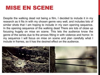 MISE EN SCENE 
Despite the walking dead not being a film, I decided to include it in my 
research as it fits in with my chosen genre very well, and includes lots of 
similar shots that I am hoping to include in my own opening sequence. 
In the opening sequence of the walking dead There are lots of close up 
focusing hugely on mise en scene. This lets the audience know the 
genre of the series due to the arrows fitting in with violence and horror. In 
my sequence I will focus on mise on scene and plan carefully what I 
include in frames, so it has the desired effect on the audience. 
 