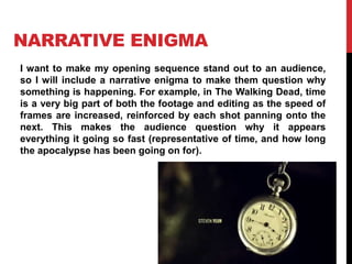 NARRATIVE ENIGMA 
I want to make my opening sequence stand out to an audience, 
so I will include a narrative enigma to make them question why 
something is happening. For example, in The Walking Dead, time 
is a very big part of both the footage and editing as the speed of 
frames are increased, reinforced by each shot panning onto the 
next. This makes the audience question why it appears 
everything it going so fast (representative of time, and how long 
the apocalypse has been going on for). 
 
