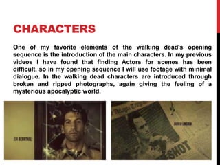 CHARACTERS 
One of my favorite elements of the walking dead's opening 
sequence is the introduction of the main characters. In my previous 
videos I have found that finding Actors for scenes has been 
difficult, so in my opening sequence I will use footage with minimal 
dialogue. In the walking dead characters are introduced through 
broken and ripped photographs, again giving the feeling of a 
mysterious apocalyptic world. 
 