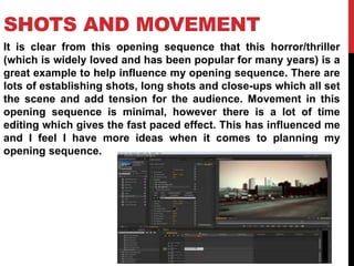 SHOTS AND MOVEMENT 
It is clear from this opening sequence that this horror/thriller 
(which is widely loved and has been popular for many years) is a 
great example to help influence my opening sequence. There are 
lots of establishing shots, long shots and close-ups which all set 
the scene and add tension for the audience. Movement in this 
opening sequence is minimal, however there is a lot of time 
editing which gives the fast paced effect. This has influenced me 
and I feel I have more ideas when it comes to planning my 
opening sequence. 
