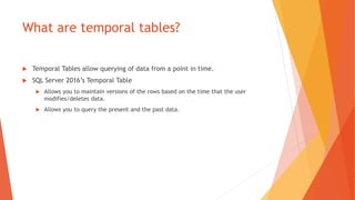 What are temporal tables?
 Temporal Tables allow querying of data from a point in time.
 SQL Server 2016’s Temporal Table
 Allows you to maintain versions of the rows based on the time that the user
modifies/deletes data.
 Allows you to query the present and the past data.
 