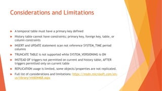 Considerations and Limitations
 A temporal table must have a primary key defined
 History table cannot have constraints; primary key, foreign key, table, or
column constraints
 INSERT and UPDATE statement scan not reference SYSTEM_TIME period
columns
 TRUNCATE TABLE is not supported while SYSTEM_VERSIONING is ON
 INSTEAD OF triggers not permitted on current and history table, AFTER
triggers permitted only on current table
 REPLICATION usage is limited, some objects/properties are not replicated.
 Full list of considerations and limitations: https://msdn.microsoft.com/en-
us/library/mt604468.aspx
 