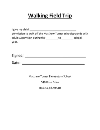 Walking Field Trip
I give my child, _______________________________,
permission to walk off the Matthew Turner school grounds with
adult supervision during the ________ to ________ school
year.
Signed: _______________________________
Date: ________________________________
Matthew Turner Elementary School
540 Rose Drive
Benicia, CA 94510
 