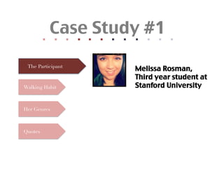 Quotes
                                                                      	
  	
  




            Her Genres
                            Walking Habit
                                                                      	
  	
  
                                               The Participant     	
  	
  
                                                                      	
  	
  
                                                                      	
  	
  
                                                                      	
  	
  
                                                                      	
  	
  
                                                                      	
  	
  
                                                                      	
  	
  
                                                                      	
  	
  
                                                                      	
  	
  
                                                                        Case Study #1	




                                                                      	
  	
  
                              Melissa Rosman,	

                              Stanford University	
                              Third year student at
 
