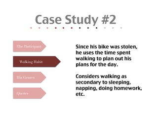 Case Study #2	
              	
  	
  
                            	
  	
  
                                          	
  	
  
                                                        	
  	
  
                                                                      	
  	
  
                                                                                    	
  	
  
                                                                                                  	
  	
  
                                                                                                                	
  	
  
                                                                                                                              	
  	
  
                                                                                                                                            	
  	
  
                                                                                                                                                          	
  	
  
                                                                                                                                                                        	
  	
  
The Participant                                                                              Since his bike was stolen,
                                                                                                he uses the time spent
                                                                                                walking to plan out his
  Walking Habit
                                                                                                plans for the day.	

His Genres                                                                                   Considers walking as
                                                                                                secondary to sleeping,
                                                                                                napping, doing homework,
Quotes                                                                                       etc.	
 