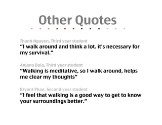 Other Quotes	
      	
  	
  
                    	
  	
  
                                  	
  	
  
                                                	
  	
  
                                                              	
  	
  
                                                                            	
  	
  
                                                                                          	
  	
  
                                                                                                        	
  	
  
                                                                                                                      	
  	
  
                                                                                                                                    	
  	
  
                                                                                                                                                  	
  	
  
                                                                                                                                                                	
  	
  
Thanh Nguyen, Third year student	
“I walk around and think a lot. it's necessary for
my survival.”	

Anjana Bala, Third year student	
“Walking is meditative, so I walk around, helps
me clear my thoughts”	

Bryant Phan, Second year student	
“I feel that walking is a good way to get to know
your surroundings better.”	
 