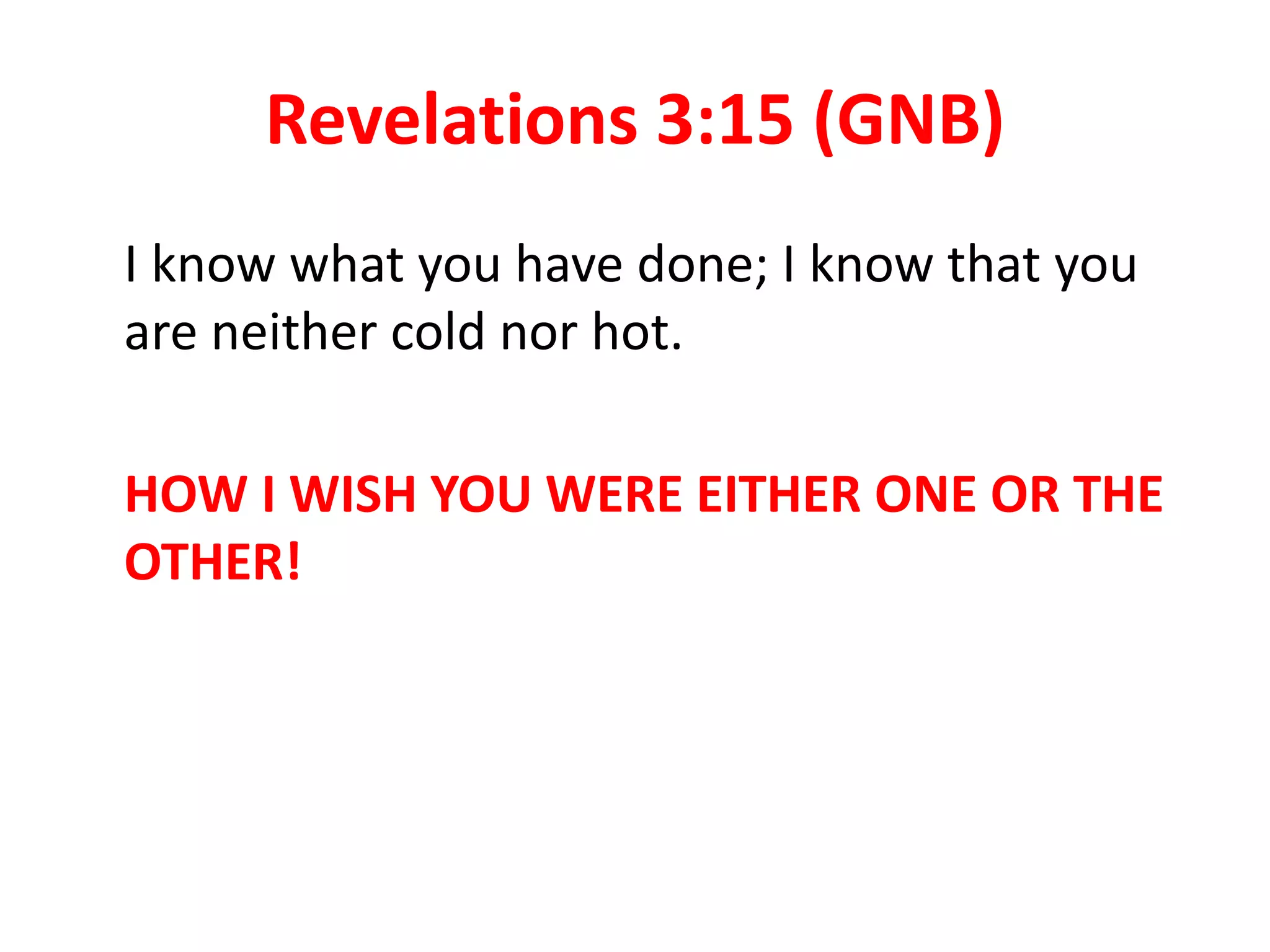 Revelations 3:15 (GNB)
I know what you have done; I know that you
are neither cold nor hot.
HOW I WISH YOU WERE EITHER ONE OR THE
OTHER!
 