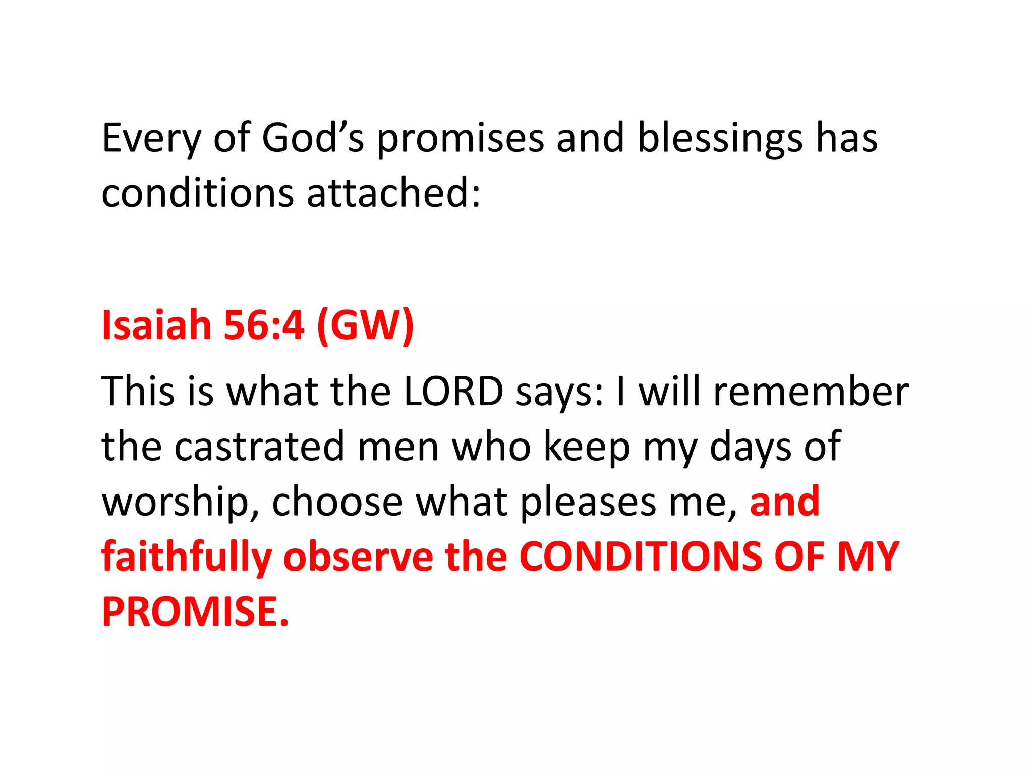 Every of God’s promises and blessings has
conditions attached:
Isaiah 56:4 (GW)
This is what the LORD says: I will remember
the castrated men who keep my days of
worship, choose what pleases me, and
faithfully observe the CONDITIONS OF MY
PROMISE.
 