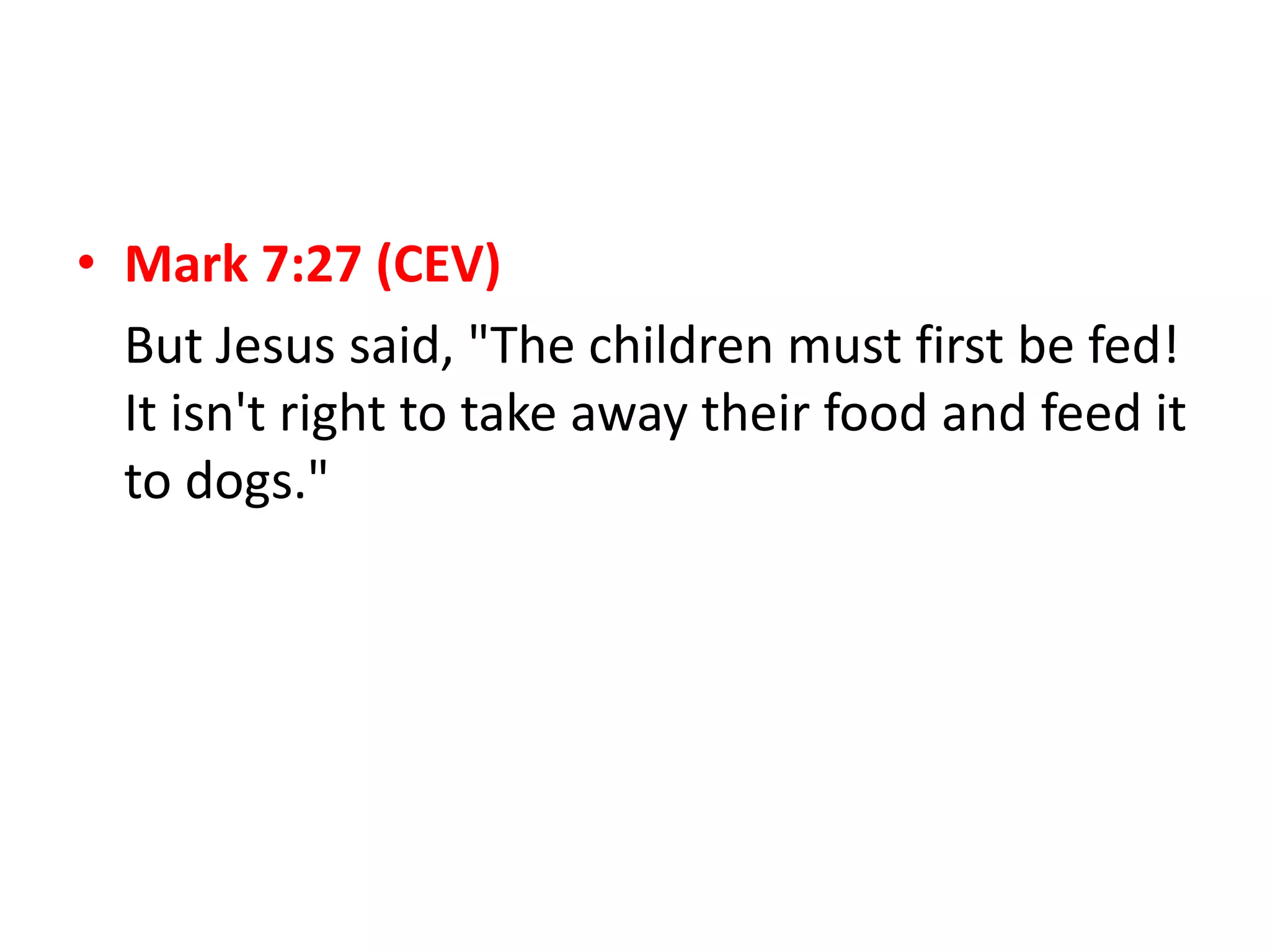 • Mark 7:27 (CEV)
But Jesus said, "The children must first be fed!
It isn't right to take away their food and feed it
to dogs."
 