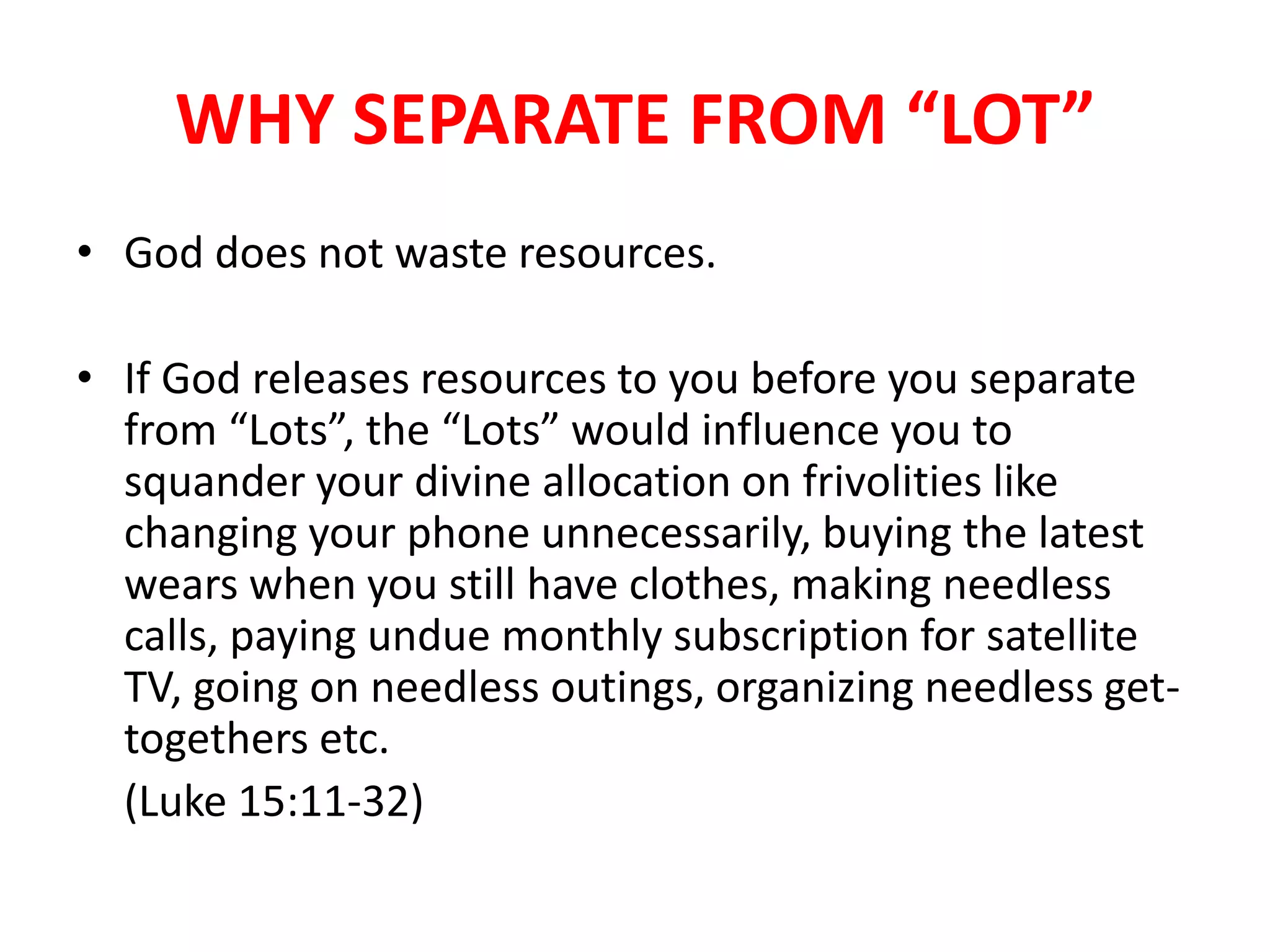 WHY SEPARATE FROM “LOT”
• God does not waste resources.
• If God releases resources to you before you separate
from “Lots”, the “Lots” would influence you to
squander your divine allocation on frivolities like
changing your phone unnecessarily, buying the latest
wears when you still have clothes, making needless
calls, paying undue monthly subscription for satellite
TV, going on needless outings, organizing needless get-
togethers etc.
(Luke 15:11-32)
 