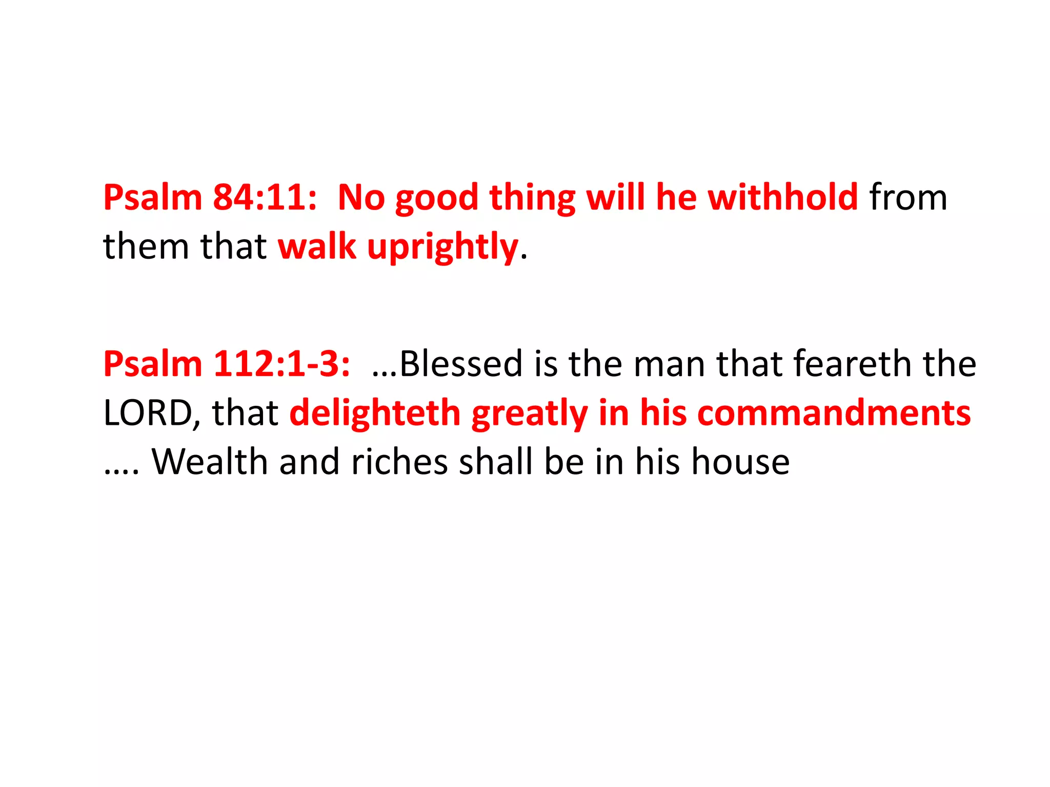 Psalm 84:11: No good thing will he withhold from
them that walk uprightly.
Psalm 112:1-3: …Blessed is the man that feareth the
LORD, that delighteth greatly in his commandments
…. Wealth and riches shall be in his house
 