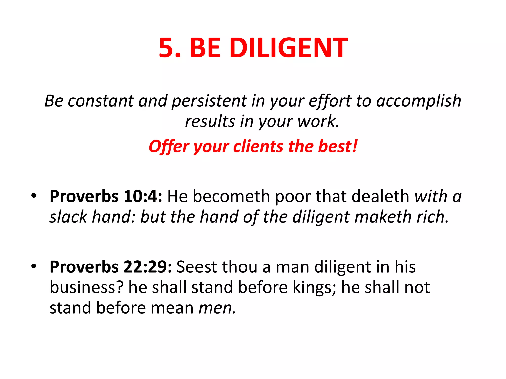 5. BE DILIGENT
Be constant and persistent in your effort to accomplish
results in your work.
Offer your clients the best!
• Proverbs 10:4: He becometh poor that dealeth with a
slack hand: but the hand of the diligent maketh rich.
• Proverbs 22:29: Seest thou a man diligent in his
business? he shall stand before kings; he shall not
stand before mean men.
 