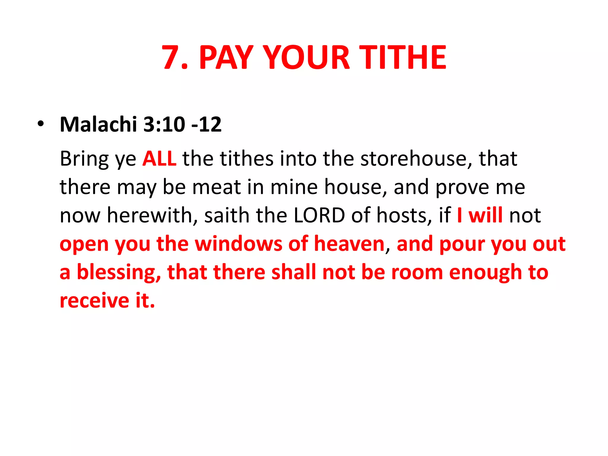 7. PAY YOUR TITHE
• Malachi 3:10 -12
Bring ye ALL the tithes into the storehouse, that
there may be meat in mine house, and prove me
now herewith, saith the LORD of hosts, if I will not
open you the windows of heaven, and pour you out
a blessing, that there shall not be room enough to
receive it.
 