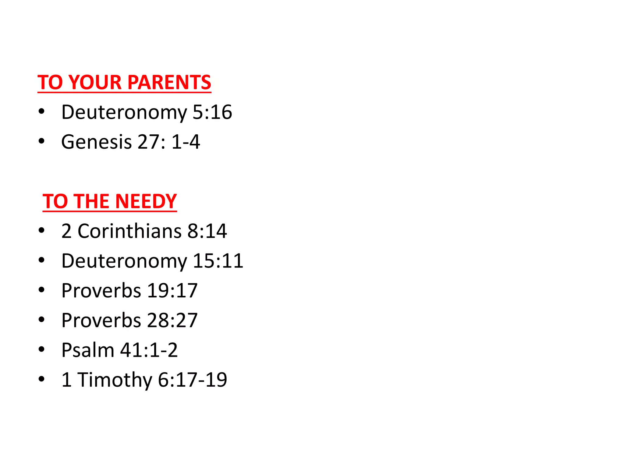 TO YOUR PARENTS
• Deuteronomy 5:16
• Genesis 27: 1-4
TO THE NEEDY
• 2 Corinthians 8:14
• Deuteronomy 15:11
• Proverbs 19:17
• Proverbs 28:27
• Psalm 41:1-2
• 1 Timothy 6:17-19
 