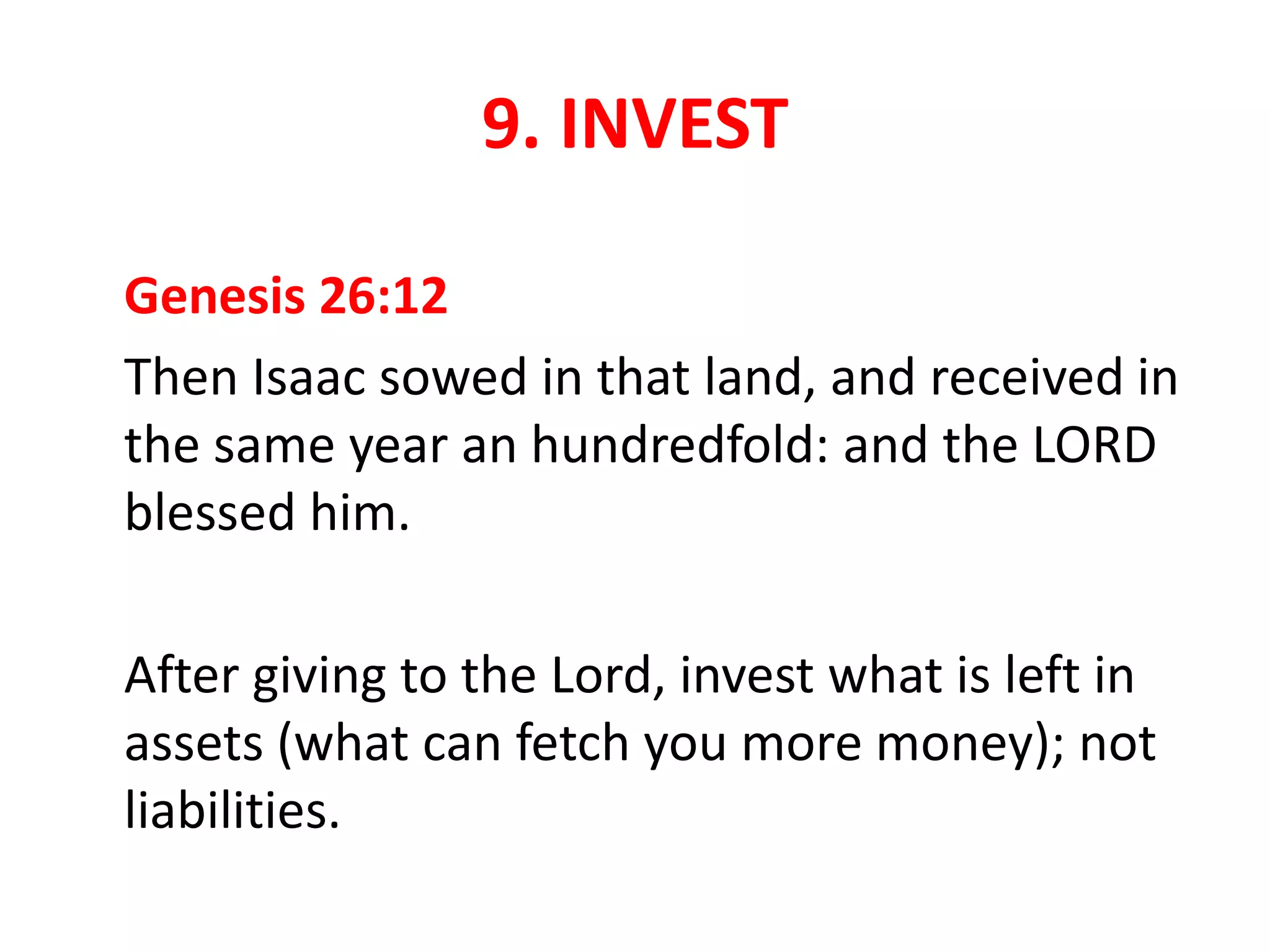 9. INVEST
Genesis 26:12
Then Isaac sowed in that land, and received in
the same year an hundredfold: and the LORD
blessed him.
After giving to the Lord, invest what is left in
assets (what can fetch you more money); not
liabilities.
 