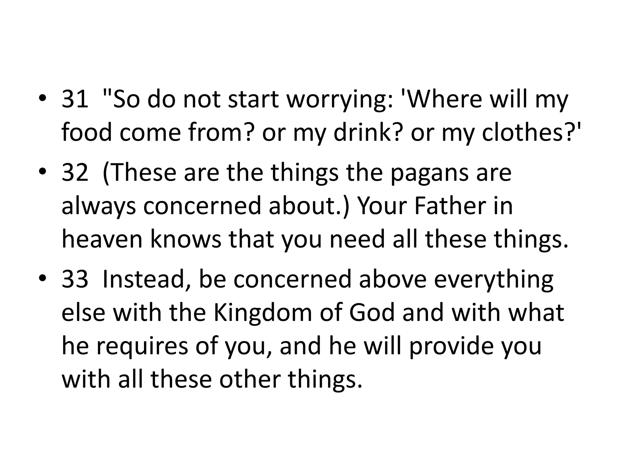 • 31 "So do not start worrying: 'Where will my
food come from? or my drink? or my clothes?'
• 32 (These are the things the pagans are
always concerned about.) Your Father in
heaven knows that you need all these things.
• 33 Instead, be concerned above everything
else with the Kingdom of God and with what
he requires of you, and he will provide you
with all these other things.
 