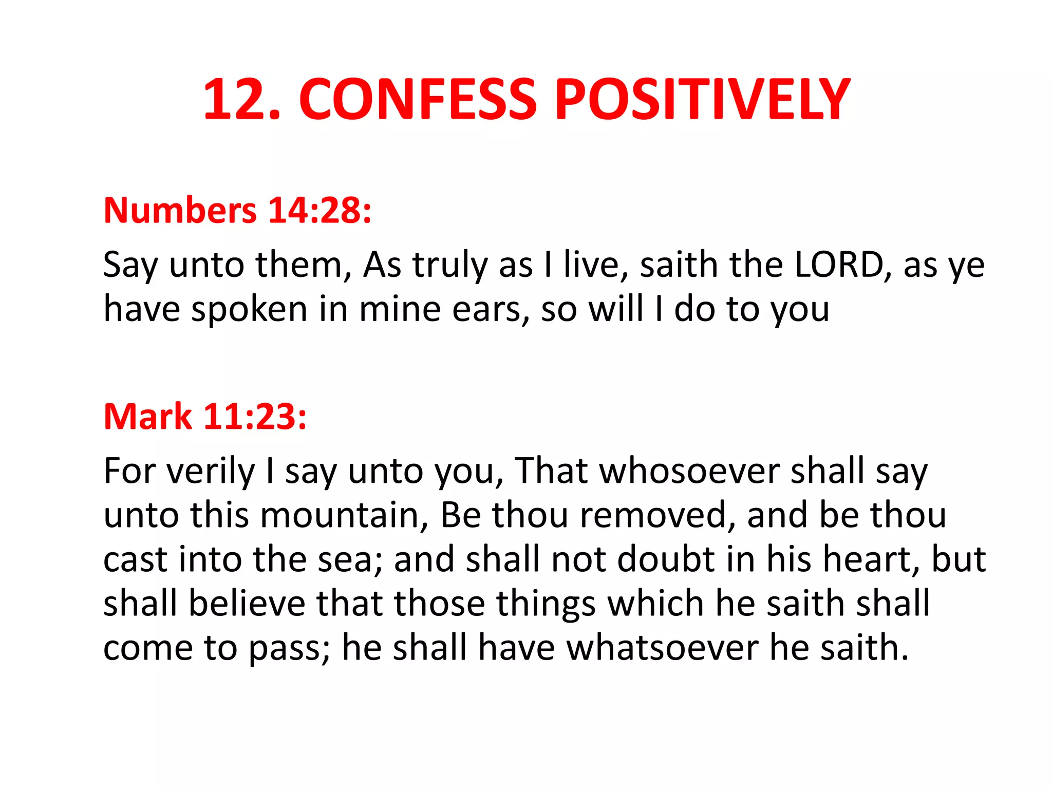 12. CONFESS POSITIVELY
Numbers 14:28:
Say unto them, As truly as I live, saith the LORD, as ye
have spoken in mine ears, so will I do to you
Mark 11:23:
For verily I say unto you, That whosoever shall say
unto this mountain, Be thou removed, and be thou
cast into the sea; and shall not doubt in his heart, but
shall believe that those things which he saith shall
come to pass; he shall have whatsoever he saith.
 